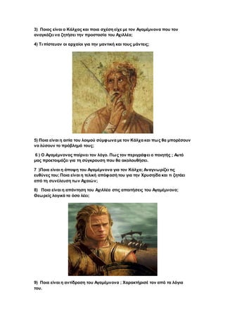 3) Ποιος είναι ο Κάλχας και ποια σχέση είχε με τον Αγαμέμνονα που τον
αναγκάζει να ζητήσει την προστασία του Αχιλλέα;
4) Τι πίστευαν οι αρχαίοι για την μαντική και τους μάντεις;
5) Ποια είναι η αιτία του λοιμού σύμφωνα με τον Κάλχα και πως θα μπορέσουν
να λύσουν το πρόβλημά τους;
6 ) Ο Αγαμέμνονας παίρνει τον λόγο. Πως τον περιγράφει ο ποιητής ; Αυτό
μας προετοιμάζει για τη σύγκρουση που θα ακολουθήσει.
7 )Ποια είναι η άποψη του Αγαμέμνονα για τον Κάλχα; Αναγνωρίζει τις
ευθύνες του; Ποια είναι η τελική απόφασή του για την Χρυσηίδα και τι ζητάει
από τη συνέλευση των Αχαιών;
8) Ποια είναι η απάντηση του Αχιλλέα στις απαιτήσεις του Αγαμέμνονα;
Θεωρείς λογικά τα όσα λέει;
9) Ποια είναι η αντίδραση του Αγαμέμνονα ; Χαρακτήρισέ τον από τα λόγια
του.
 