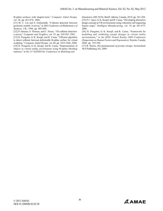 AMAE Int. J. on Manufacturing and Material Science, Vol. 02, No. 02, May 2012


B-spline surfaces with shaped tools,” Computer Aided Design,               Simulation (MS 2010), Banff, Alberta, Canada, 2010, pp. 281-288.
vol. 38, pp. 661-676, 2006.                                                [35] P. C. Igwe, G. K. Knopf, and R. Canas, “Developing alternative
[31] M. C. Lin and S. Gotttschalk, “Collision detection between            design concepts in VR environments using volumetric self organizing
geometric models: A survey,” in IMA Conference of Mathematics of           feature maps,” Intelligent Manufacturing, vol. 19, pp. 661-675,
Surfaces, UK, 1998, pp. 602-608.                                           2008.
[32] P. Jimenez, F. Thomas, and C. Torras, “3D collision detection:        [36] H. Pungotra, G. K. Knopf, and R. Canas, “Framework for
a survey,” Computer and Graphics, vol. 25, pp. 269-285, 2001.              modeling and validating conept designs in virtual reality
[33] H. Pungotra, G. K. Knopf, and R. Canas, “Efficient algorithm          environments,” in the IEEE Virtual Reality 2009 Conference
to detect collision between deformable B-spline surface for virtual        (Symposium on Human Factors and Ergonomics), Toronto, Canada,
sculpting,” Computer-Aided Design, vol. 40, pp. 1055-1066, 2008.           2009, pp. 393-398.
[34] H. Pungotra, G. K. Knopf, and R. Canas, “Representation of            [37] R. Morris, The fundamentals of product design. Switzerland:
objects in virtual reality environment using B-spline blending             AVA Publishing SA, 2009.
matrices,” in the 21st IASTED Int. Conference on Modeling and




© 2012 AMAE                                                           39
DOI: 01.IJMMS.02.02.54
 