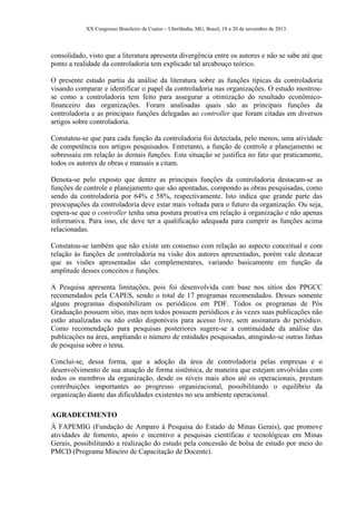 XX Congresso Brasileiro de Custos – Uberlândia, MG, Brasil, 18 a 20 de novembro de 2013.
consolidado, visto que a literatura apresenta divergência entre os autores e não se sabe até que
ponto a realidade da controladoria tem explicado tal arcabouço teórico.
O presente estudo partiu da análise da literatura sobre as funções típicas da controladoria
visando comparar e identificar o papel da controladoria nas organizações. O estudo mostrou-
se como a controladoria tem feito para assegurar a otimização do resultado econômico-
financeiro das organizações. Foram analisadas quais são as principais funções da
controladoria e as principais funções delegadas ao controller que foram citadas em diversos
artigos sobre controladoria.
Constatou-se que para cada função da controladoria foi detectada, pelo menos, uma atividade
de competência nos artigos pesquisados. Entretanto, a função de controle e planejamento se
sobressaiu em relação às demais funções. Esta situação se justifica no fato que praticamente,
todos os autores de obras e manuais a citam.
Denota-se pelo exposto que dentre as principais funções da controladoria destacam-se as
funções de controle e planejamento que são apontadas, compondo as obras pesquisadas, como
sendo da controladoria por 64% e 58%, respectivamente. Isto indica que grande parte das
preocupações da controladoria deve estar mais voltada para o futuro da organização. Ou seja,
espera-se que o controller tenha uma postura proativa em relação à organização e não apenas
informativa. Para isso, ele deve ter a qualificação adequada para cumprir as funções acima
relacionadas.
Constatou-se também que não existe um consenso com relação ao aspecto conceitual e com
relação às funções de controladoria na visão dos autores apresentados, porém vale destacar
que as visões apresentadas são complementares, variando basicamente em função da
amplitude desses conceitos e funções.
A Pesquisa apresenta limitações, pois foi desenvolvida com base nos sítios dos PPGCC
recomendados pela CAPES, sendo o total de 17 programas recomendados. Desses somente
alguns programas disponibilizam os periódicos em PDF. Todos os programas de Pós
Graduação possuem sitio, mas nem todos possuem periódicos e às vezes suas publicações não
estão atualizadas ou não estão disponíveis para acesso livre, sem assinatura do periódico.
Como recomendação para pesquisas posteriores sugere-se a continuidade da análise das
publicações na área, ampliando o número de entidades pesquisadas, atingindo-se outras linhas
de pesquisa sobre o tema.
Conclui-se, dessa forma, que a adoção da área de controladoria pelas empresas e o
desenvolvimento de sua atuação de forma sistêmica, de maneira que estejam envolvidas com
todos os membros da organização, desde os níveis mais altos até os operacionais, prestam
contribuições importantes ao progresso organizacional, possibilitando o equilíbrio da
organização diante das dificuldades existentes no seu ambiente operacional.
AGRADECIMENTO
À FAPEMIG (Fundação de Amparo à Pesquisa do Estado de Minas Gerais), que promove
atividades de fomento, apoio e incentivo a pesquisas científicas e tecnológicas em Minas
Gerais, possibilitando a realização do estudo pela concessão de bolsa de estudo por meio do
PMCD (Programa Mineiro de Capacitação de Docente).
 