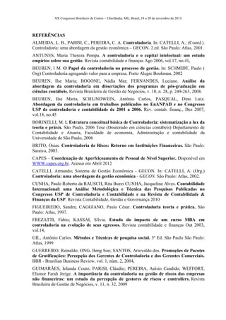 XX Congresso Brasileiro de Custos – Uberlândia, MG, Brasil, 18 a 20 de novembro de 2013.
REFERÊNCIAS
ALMEIDA, L. B., PARISI, C., PEREIRA, C. A. Controladoria. In: CATELLI, A.; (Coord.).
Controladoria: uma abordagem da gestão econômica – GECON. 2.ed. São Paulo: Atlas, 2001.
ANTUNES, Maria Thereza Pompa. A controladoria e o capital intelectual: um estudo
empírico sobre sua gestão. Revista contabilidade e finanças Ago 2006, vol.17, no.41,
BEUREN, I M. O Papel da controladoria no processo de gestão. In: SCHMIDT, Paulo (
Org) Controladoria agregando valor para a empresa. Porto Alegre Bookman, 2002
BEUREN, Ilse Maria; BOGONE, Nádia Mar; FERNANDES, Luciano. Análise da
abordagem da controladoria em dissertações dos programas de pós-graduação em
ciências contábeis. Revista Brasileira de Gestão de Negócios, v. 10, n. 28, p. 249-263, 2008.
BEUREN, Ilse Maria, SCHLINDWEIN, Antônio Carlos, PASQUAL, Dino Luiz.
Abordagem da controladoria em trabalhos publicados no EnANPAD e no Congresso
USP de controladoria e contabilidade de 2001 a 2006. Rev. contab. finanç., Dez 2007,
vol.18, no.45
BORINELLI, M. L Estrutura conceitual básica de Controladoria: sistematização a lux da
teoria e práxis. São Paulo, 2006 Tese (Doutorado em ciências contábeis) Departamento de
Contabilidade e Atuaria, Faculdade de economia, Administração e contabilidade da
Universidade de São Paulo, 2006
BRITO, Osias. Controladoria de Risco: Retorno em Instituições Financeiras. São Paulo:
Saraiva, 2003.
CAPES – Coordenação de Aperfeiçoamento de Pessoal de Nível Superior. Disponível em
WWW.capes.org.br. Acesso em Abril 2012
CATELLI, Armando; Sistema de Gestão Econômica - GECON. In: CATELLI, A. (Org.)
Controladoria: uma abordagem da gestão econômica - GECON. São Paulo: Atlas, 2002.
CUNHA, Paulo Roberto da RAUSCH, Rita Buzzi CUNHA, Jacqueline Alves. Contabilidade
Internacional: uma Análise Metodológica e Técnica das Pesquisas Publicadas no
Congresso USP de Controladoria e Contabilidade e na Revista de Contabilidade &
Finanças da USP. Revista Contabilidade, Gestão e Governança 2010
FIGUEIREDO, Sandra; CAGGIANO, Paulo César. Controladoria teoria e prática. São
Paulo: Atlas, 1997.
FREZATTI, Fábio; KASSAI, Sílvia. Estudo do impacto de um curso MBA em
controladoria na evolução de seus egressos. Revista contabilidade e finanças Out 2003,
vol.14,
GIL, Antônio Carlos. Métodos e Técnicas de pesquisa social. 5ª Ed. São Paulo São Paulo:
Atlas, 1999
GUERREIRO, Reinaldo; ONG, Beng Soo; SANTOS, Ariovaldo dos. Promoções de Pacotes
de Gratificações: Percepção dos Gerentes de Controladoria e dos Gerentes Comerciais.
BBR - Brazilian Business Review, vol. 1, núm. 2, 2004,Vitória,
GUIMARÃES, Iolanda Couto; PARISI, Cláudio; PEREIRA, Anísio Candido; WEFFORT,
Elionor Farah Jreige. A importância da controladoria na gestão de riscos das empresas
não financeiras: um estudo da percepção de gestores de riscos e controllers. Revista
Brasileira de Gestão de Negócios, v. 11, n. 32, 2009
 
