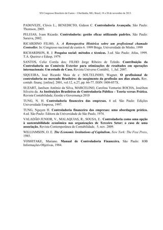 XX Congresso Brasileiro de Custos – Uberlândia, MG, Brasil, 18 a 20 de novembro de 2013.
PADOVEZE, Clóvis L., BENEDICTO, Gideon C. Controladoria Avançada. São Paulo:
Thomson, 2005.
PELEIAS, Ivam Ricardo. Controladoria: gestão eficaz utilizando padrões. São Paulo:
Saraiva, 2002.
RICARDINO FILHO, A. A Retrospectiva Histórica sobre um profissional chamado
Controller. In: Congresso nacional de custos 6. 1999 Braga. Universidade do Minho, 1999
RICHARDSON, R. J. Pesquisa social: métodos e técnicas. 3.ed. São Paulo: Atlas, 1999.
T.A. Queiroz e Edusp, 1979.
SANTOS, Celio Corrêa dos; FILHO Jorge Ribeiro de Toledo. Contribuição da
Controladoria no Comércio Exterior para otimizações de resultados em operações
internacionais: Um estudo de Caso. Revista Universo Contábil, 1, Jul. 2007.
SIQUEIRA, José Ricardo Maia de e SOLTELINHO, Wagner. O profissional de
controladoria no mercado Brasileiro: do surgimento da profissão aos dias atuais. Rev.
contab. finanç. [online]. 2001, vol.12, n.27, pp. 66-77. ISSN 1808-057X.
SUZART, Janilson Antônio da Silva, MARCELINO, Carolina Venturini ROCHA, Joséilton
Silveira da. As Instituições Brasileiras de Controladoria Pública – Teoria versus Prática.
Revista Contabilidade, Gestão e Governança 2010
TUNG, N. H. Controladoria financeira das empresas. 4 ed. São Paulo: Edições
Universidade Empresa, 1997.
TUNG, Nguyen H. Controladoria financeira das empresas: uma abordagem prática.
4.ed. São Paulo: Editora da Universidade de São Paulo, 1974.
VALADÃO JUNIOR, V., MALAQUIAS, R., SOUSA, E.. Controladoria como uma opção
à sustentabilidade econômica nas organizações de Terceiro Setor: o caso de uma
associação. Revista Contemporânea de Contabilidade, 5, nov. 2009.
WILLIAMSON, O. E. The Economic Institutions of Capitalism. New York: The Free Press,
1985.
YOSHITAKE, Mariano. Manual de Controladoria Financeira. São Paulo: IOB
Informações Objetivas, 1984.
 