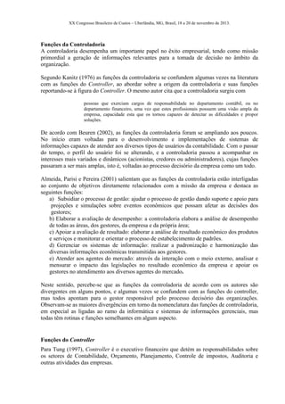 XX Congresso Brasileiro de Custos – Uberlândia, MG, Brasil, 18 a 20 de novembro de 2013.
Funções da Controladoria
A controladoria desempenha um importante papel no êxito empresarial, tendo como missão
primordial a geração de informações relevantes para a tomada de decisão no âmbito da
organização.
Segundo Kanitz (1976) as funções da controladoria se confundem algumas vezes na literatura
com as funções do Controller, ao abordar sobre a origem da controladoria e suas funções
reportando-se à figura do Controller. O mesmo autor cita que a controladoria surgiu com
pessoas que exerciam cargos de responsabilidade no departamento contábil, ou no
departamento financeiro, uma vez que estes profissionais possuem uma visão ampla da
empresa, capacidade esta que os tornou capazes de detectar as dificuldades e propor
soluções.
De acordo com Beuren (2002), as funções da controladoria foram se ampliando aos poucos.
No início eram voltadas para o desenvolvimento e implementações de sistemas de
informações capazes de atender aos diversos tipos de usuários da contabilidade. Com o passar
do tempo, o perfil do usuário foi se alterando, e a controladoria passou a acompanhar os
interesses mais variados e dinâmicos (acionistas, credores ou administradores), cujas funções
passaram a ser mais amplas, isto é, voltadas ao processo decisório da empresa como um todo.
Almeida, Parisi e Pereira (2001) salientam que as funções da controladoria estão interligadas
ao conjunto de objetivos diretamente relacionados com a missão da empresa e destaca as
seguintes funções:
a) Subsidiar o processo de gestão: ajudar o processo de gestão dando suporte e apoio para
projeções e simulações sobre eventos econômicos que possam afetar as decisões dos
gestores;
b) Elaborar a avaliação de desempenho: a controladoria elabora a análise de desempenho
de todas as áreas, dos gestores, da empresa e da própria área;
c) Apoiar a avaliação de resultado: elaborar a análise de resultado econômico dos produtos
e serviços e monitorar e orientar o processo de estabelecimento de padrões.
d) Gerenciar os sistemas de informação: realizar a padronização e harmonização das
diversas informações econômicas transmitidas aos gestores.
e) Atender aos agentes do mercado: através da interação com o meio externo, analisar e
mensurar o impacto das legislações no resultado econômico da empresa e apoiar os
gestores no atendimento aos diversos agentes do mercado.
Neste sentido, percebe-se que as funções da controladoria de acordo com os autores são
divergentes em alguns pontos, e algumas vezes se confundem com as funções do controller,
mas todos apontam para o gestor responsável pelo processo decisório das organizações.
Observam-se as maiores divergências em torno da nomenclatura das funções de controladoria,
em especial as ligadas ao ramo da informática e sistemas de informações gerenciais, mas
todas têm rotinas e funções semelhantes em algum aspecto.
Funções do Controller
Para Tung (1997), Controller é o executivo financeiro que detém as responsabilidades sobre
os setores de Contabilidade, Orçamento, Planejamento, Controle de impostos, Auditoria e
outras atividades das empresas.
 