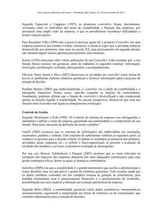 XX Congresso Brasileiro de Custos – Uberlândia, MG, Brasil, 18 a 20 de novembro de 2013.
Segundo Figueredo e Caggiano (1997), os primeiros controllers foram, inicialmente,
recrutados entre os indivíduos das áreas de contabilidade e finanças das empresas, por
possuírem uma ampla visão da empresa, o que os possibilitaria reconhecer dificuldades e
propor soluções gerais.
Para Ricardino Filho (1999) não é possível precisar quem foi o primeiro Controller em uma
empresa comercial nos Estados Unidos, entretanto, é razoável supor que a atividade tenha-se
desenvolvido nos primeiros vinte anos no século XX, mas precisamente em segunda década,
não obstante alguns autores apontem para períodos mais distantes.
Kanitz (1976) menciona sobre várias atribuições de um Controller. Cabe ressaltar que, a sua
função básica consiste em gerenciar, além de implantar os seguintes sistemas: informação,
motivação, coordenação, avaliação, planejamento e acompanhamento.
Oliveira, Perez Junior e Silva (2007) descrevem as atividades do controller como forma de
prever os problemas, elaborar relatórios gerenciais e fornecer informações para o processo de
tomada de decisão.
Pondera Beuren (2002) que tradicionalmente, o controller era o chefe da contabilidade e o
planejador financeiro. Nestes casos, cabe-lhe expandir as funções da controladoria.
Atualmente, podemos afirmar que a função de controller é diversificada e não compreende
apenas as funções ligadas a contabilidade. Na mesma perspectiva, afirmou-se que uma das
funções mais exercidas está ligada ao planejamento estratégico.
Controle de Gestão
Segundo Mossimann e Fish (1999) “O Controle do sistema da empresa visa salvaguardar o
patrimônio e definir o rumo da empresa, garantindo sua continuidade e o cumprimento de sua
missão. Para tanto, necessita da definição de metas e padrões”
Catelli (2002) esclarece que os sistemas de informações são subdivididos em simulação,
orçamentos, padrões e controle. Este conjunto de subsistemas viabiliza as seguintes ações: a)
conduzir os gestores para a decisão correta; b) apurar os resultados econômicos dos produtos,
atividades, áreas, empresas etc.; c) refletir o físico-operacional; d) permitir a avaliação de
resultado dos produtos e serviços; e) promover avaliação de desempenho.
Por sua vez, Beuren, Schlindwein e Pasqual (2007) mostram que se torna relevante na
condução dos negócios das empresas disporem dos mais adequados instrumentos para uma
gestão estratégica eficaz, dentre as quais se destaca a controladoria.
Iudícibus (2009) cita que a contabilidade é o grande instrumento que auxilia a administração a
tomar decisões, uma vez que provê o gestor de relatórios gerenciais. Vale ressaltar ainda que
os dados contábeis consistem em um completo sistema de geração de informações, pois
trabalha mutuamente com o gerenciamento financeiro e o gerenciamento de resultados,
possibilitando aos seus usuários a obtenção da evolução patrimonial da empresa.
Segundo Brito (2003), a contabilidade gerencial coleta dados econômicos, mensurando-os
monetariamente, registrando e sumarizando em forma de relatórios ou de comunicados, que
contribui sobremaneira para a tomada de decisões.
 