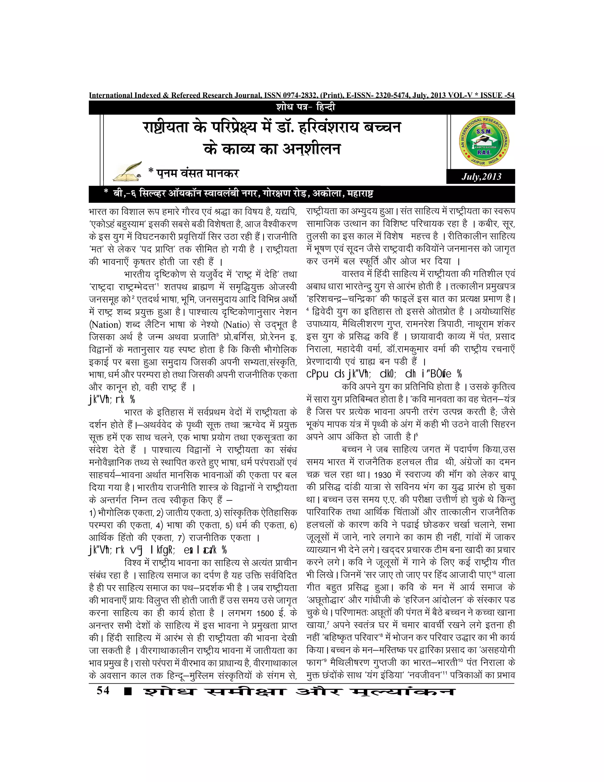 54
International Indexed & Refereed Research Journal, ISSN 0974-2832, (Print), E-ISSN- 2320-5474, July, 2013 VOL-V * ISSUE -54
Òkjr dk fo'kky :i gekjs x©jo ,oa J)k dk fo"k; gS] ;|fi]
^,d¨·ga cgqL;ke* bldh lcls cMh fo'¨"krk gS] vkt oS'ohdj.k
ds bl ;qx esa fo?kVudkjh Áo`fÙk;‚a flj mBk jgh gSaA jktuhfr
^er* ls ysdj ^in ÁkfIr* rd lhfer g¨ x;h gS A jk"Vªh;rk
dh Òkouk,¡ Ñ’krj g¨rh tk jgh gSa A
Òkjrh; n`f"Vd¨.k ls ;tqosZn esa ^jk"Vª esa nsfg* rFkk
^jk"Vªnk jk"VªEÒsnÙk*1
'kriFk czkã.k esa le`f);qä v¨tLoh
tulewg d¨2
,rnFkZ Òk"kk] Òwfe] tuleqnk; vkfn fofÒé vFk¨Z
esa jk"Vª 'kCn Á;qä gqvk gSA ik'pkR; n`f"Vd¨.kkuqlkj us'ku
¼Nation½ 'kCn ySfVu Òk"kk ds us';¨ ¼Natio½ ls mn~Òwr gS
ftldk vFkZ gS tUe vFkok Átkfr3
Á¨-cfxZl] Á¨-jsuu b-
fo}ku¨a ds erkuqlkj ;g Li"V g¨rk gS fd fdlh Ò©x¨fyd
bdkbZ ij clk gqvk leqnk; ftldh viuh lH;rk]laLÑfr]
Òk"kk] /keZ v©j ijEijk g¨ rFkk ftldh viuh jktuhfrd ,drk
v©j dkuwu g¨] ogh jk"Vª gSa A
jk"Vªh;rk %
Òkjr ds bfrgkl esa loZÁFke osn¨a esa jk"Vªh;rk ds
n'kZu g¨rs gSaA&vFkoZosn ds i`Foh lwä rFkk _Xosn esa Á;qä
lwä gesa ,d lkFk pyus] ,d Òk"kk Á;¨x rFkk ,dlw«krk dk
lans'k nsrs gSa A ik'pkR; fo}ku¨a us jk"Vªh;rk dk laca/k
eu¨oSKkfud rF; ls LFkkfir djrs gq, Òk"kk] /keZ ijaijkv¨a ,oa
lkgp;Z&Òkouk vFkkZr ekufld Òkoukv¨a dh ,drk ij cy
fn;k x;k gSA Òkjrh; jktuhfr 'kkL«k ds fo}ku¨a us jk"Vªh;rk
ds vUrxZr fuEu rRo LohÑr fd, gSa &
1½ Ò©x¨fyd ,drk] 2½ tkrh; ,drk] 3½ lkaLÑfrd ,sfrgkfld
ijEijk dh ,drk] 4½ Òk"kk dh ,drk] 5½ /keZ dh ,drk] 6½
vkfFkZd fgar¨ dh ,drk] 7½ jktuhfrd ,drk A
jk"Vªh;rk v©j lkfgR; esa laca/k %
fo'o esa jk"Vªh; Òkouk dk lkfgR; ls vR;ar Ákphu
laca/k jgk gS A lkfgR; lekt dk niZ.k gS ;g mfä loZfofnr
gS gh ij lkfgR; lekt dk iFk&Án'kZd Òh gS A tc jk"Vªh;rk
dh Òkouk,¡ Ák;% foyqIr lh g¨rh tkrh gSa ml le; mls tkx`r
djuk lkfgR; dk gh dk;Z g¨rk gS A yxÒx 1500 bZ- ds
vuUrj lÒh ns'k¨a ds lkfgR; esa bl Òkouk us Áeq[krk ÁkIr
dhA fganh lkfgR; esa vkjaÒ ls gh jk"Vªh;rk dh Òkouk ns[kh
tk ldrh gS A ohjxkFkkdkyhu jk"Vªh; Òkouk esa tkrh;rk dk
Òko Áeq[k gSA jkl¨ ijaijk esa ohjÒko dk Ák/kkU; gS] ohjxkFkkdky
ds volku dky rd fgUnw&eqfLye laLÑfr;¨a ds laxe ls]
July,2013
jk"Vªh;rk dk vH;qn; gqvkA lar lkfgR; esa jk"Vªh;rk dk Lo:i
lkekftd mRFkku dk fof'k"V ifjpk;d jgk gS A dchj] lwj]
rqylh dk bl dky esa fo'¨"k egÙo gS A jhfrdkyhu lkfgR;
esa Òw"k.k ,oa lwnu tSls jk"Vªoknh dfo;¨aus tuekul d¨ tkx`r
dj muesa cy LQwfrZ v©j v¨t Òj fn;k A
okLro esa fganh lkfgR; esa jk"Vªh;rk dh xfr'khy ,oa
vck/k /kkjk ÒkjrsUnq ;qx ls vkjaÒ g¨rh gS A rRdkyhu Áeq[ki«k
^gfj'kpUæ&pfUædk* dh Qkbysa bl ckr dk ÁR;{k Áek.k gSA
4
f}osnh ;qx dk bfrgkl r¨ blls v¨rÁ¨r gS A v;¨/;kflag
mik/;k;] eSfFkyh'kj.k xqIr] jkeujs'k f«kikBh] ukFkwjke 'kadj
bl ;qx ds Áfl) dfo gSa A Nk;koknh dkO; esa iar] Álkn
fujkyk] egknsoh oekZ] MkW-jkedqekj oekZ dh jk"Vªh; jpuk,¡
Ásj.kknk;h ,oa xzká cu iMh gSa A
cPpu ds jk"Vªh; dkO; dh i`"BÒwfe %
dfo vius ;qx dk Áfrfuf/k g¨rk gS A mlds ÑfrRo
esa lkjk ;qx ÁfrfcEcr g¨rk gSA ^dfo ekuork dk og psru&;a«k
gS ftl ij ÁR;sd Òkouk viuh rjax mRié djrh gS( tSls
Òwdai ekid ;a«k esa i`Foh ds vax esa dgh Òh mBus okyh flgju
vius vki vafdr g¨ tkrh gSA5
cPpu us tc lkfgR; txr esa inkiZ.k fd;k]ml
le; Òkjr esa jktuSfrd gypy rhoz Fkh] vaxzst¨a dk neu
pØ py jgk FkkA 1930 esa LojkT; dh e‚ax d¨ ysdj ckiw
dh Áfl) nkaMh ;k«kk ls lfou; Òax dk ;q) ÁkjaÒ g¨ pqdk
FkkA cPpu ml le; ,-,- dh ijh{kk mÙkh.kZ g¨ pqds F¨ fdUrq
ikfjokfjd rFkk vkfFkZd fparkv¨a v©j rkRdkyhu jktuSfrd
gypy¨a ds dkj.k dfo us i<kbZ N¨Mdj p[kkZ pykus] lÒk
twywl¨a esa tkus] ukjs yxkus dk dke gh ugÈ] xkao¨a esa tkdj
O;k[;ku Òh nsus yxsA [kn~nj Ápkjd Vhe cuk [kknh dk Ápkj
djus yxsA dfo us twywl¨a esa xkus ds fy, dbZ jk"Vªh; xhr
Òh fy[¨A ftuesa ^lj tk, r¨ tk, ij fgan vktknh ik,*6
okyk
xhr cgqr Áfl) gqvkA dfo ds eu esa vk;Z lekt ds
^vNwr¨)kj* v©j xka/khth ds ^gfjtu vkan¨yu* ds laLdkj iM
pqds F¨A ifj.kker% vNwr¨a dh iaxr esa cSBs cPpu us dPpk [kkuk
[kk;k]7
vius Lora«k ?kj esa pekj ckopÊ j[kus yxs bruk gh
ugÈ ^cfg"Ñr ifjokj*8
esa Ò¨tu dj ifjokj m)kj dk Òh dk;Z
fd;kA cPpu ds eu&efLr"d ij }kfjdk Álkn dk ^vlg;¨xh
Qkx*9
eSfFkyh’kj.k xqIrth dk Òkjr&Òkjrh10
iar fujkyk ds
eqä Nan¨ads lkFk ^;ax bafM;k* ^uothou*11
if«kdkv¨a dk ÁÒko
 