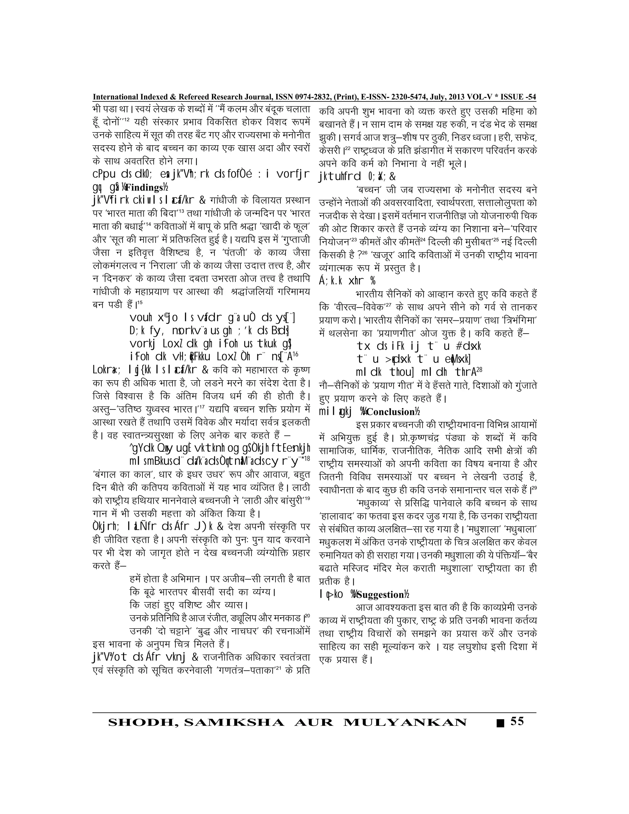 55SHODH, SAMIKSHA AUR MULYANKAN
International Indexed & Refereed Research Journal, ISSN 0974-2832, (Print), E-ISSN- 2320-5474, July, 2013 VOL-V * ISSUE -54
Òh iMk FkkA Lo;a ys[kd ds 'kCn¨a esa ^^eSa dye v©j canwd pykrk
gw¡ n¨u¨a**12
;gh laLdkj ÁÒko fodflr g¨dj fo'kn :iesa
muds lkfgR; esa lwr dh rjg c¡V x, v©j jkT;lÒk ds eu¨uhr
lnL; g¨us ds ckn cPpu dk dkO; ,d [kkl vnk v©j Loj¨a
ds lkFk vorfjr g¨us yxkA
cPpu ds dkO; esa jk"Vªh;rk ds fofÒé :i vorfjr
gq, gSa ¼Findings½
jk"Vªfirk ckiw ls lacaf/kr & xka/khth ds foyk;r ÁLFkku
ij ^Òkjr ekrk dh fcnk*13
rFkk xka/khth ds tUefnu ij ^Òkjr
ekrk dh c/kkbZ*14
dforkv¨a esa ckiw ds Áfr J)k ^[kknh ds Qwy*
v©j ^lwr dh ekyk* esa ÁfrQfyr gqbZ gSA ;|fi bl esa ^xqIrkth
tSlk u bfro`Ùk oSf'k"VÓ gS] u ^iarth* ds dkO; tSlk
y¨deaxyRo u ^fujkyk* th ds dkO; tSlk mnkÙk rÙo gS] v©j
u ^fnudj* ds dkO; tSlk ncrk mÒjrk v¨t rÙo gS rFkkfi
xka/khth ds egkÁ;k.k ij vkLFkk dh J)katfy;k¡ xfjeke;
cu iMh gSaA15
vouh x©jo ls vafdr g¨a uÒ ds ys[¨]
D;k fy, nsorkv¨a us gh ;'k ds Bsds]
vorkj LoxZ dk gh i`Foh us tkuk gS]
i`Foh dk vH;qRFkku LoxZ Òh r¨ ns[¨A16
Lokra«; lqj{kk ls lacaf/kr & dfo d¨ egkÒkjr ds Ñ".k
dk :i gh vf/kd Òkrk gS] t¨ yMus ejus dk lans'k nsrk gSA
ftls fo'okl gS fd vafre fot; /keZ dh gh g¨rh gSA
vLrq&^mfr"B ;q/oLo ÒkjrA*17
;|fi cPpu 'kfä Á;¨x esa
vkLFkk j[krs gSa rFkkfi mlesa foosd v©j e;kZnk loZ«k bydrh
gSA og LokrU«;lqj{kk ds fy, vusd ckj dgrs gSa &
^gYdk Qwy ugÈ vktknh og gS Òkjh ftEesnkjh
mls mBkus d¨ da/k¨a ds ÒqtnaM¨a ds cy r¨y¨*18
^caxky dk dky*] /kkj ds b/kj m/kj* :i v©j vkokt] cgqr
fnu chrs dh dfri; dforkv¨a esa ;g Òko O;aftr gSA ykBh
d¨ jk"Vªh; gfFk;kj ekuusokys cPputh us ^ykBh v©j ckalqjh*19
xku esa Òh mldh egÙkk d¨ vafdr fd;k gSA
Òkjrh; laLÑfr ds Áfr J)k & ns'k viuh laLÑfr ij
gh thfor jgrk gSA viuh laLÑfr d¨ iqu% iqu ;kn djokus
ij Òh ns'k d¨ tkx`r g¨rs u ns[k cPputh O;aX;¨fä Ágkj
djrs gSa&
gesa g¨rk gS vfÒeku A ij vthc&lh yxrh gS ckr
fd cw<s Òkjrij chloÈ lnh dk O;aX;A
fd tgka gq, of'k"V v©j O;klA
muds Áfrfuf/k gS vkt jathr] MÓwfyi v©jeudkMA20
mudh ^n¨ pÍkus* ^cq) v©j ukp?kj* dh jpukv¨aesa
bl Òkouk ds vuqie fp«k feyrs gSaA
jk"Vª/ot ds Áfr vknj & jktuhfrd vf/kdkj Lora«krk
,oa laLÑfr d¨ lwfpr djusokyh ^x.kra«k&irkdk*21
ds Áfr
dfo viuh 'kqÒ Òkouk d¨ O;ä djrs gq, mldh efgek d¨
c[kkurs gSaA u lke nke ds le{k ;g #dh] u naM Òsn ds le{k
>qdhA lxoZ vkt 'k«kq&'kh’k ij Bqdh] fuMj /otkA gjh] lQsn]
dsljhA22
jk"Vª/ot ds Áfr >aMkxhr esa ldkj.k ifjorZu djds
vius dfo deZ d¨ fuÒkuk os ugÈ ÒwysA
jktuhfrd O;aX;&
^cPpu* th tc jkT;lÒk ds eu¨uhr lnL; cus
mUg¨aus usrkv¨a dh voljokfnrk] LokFkZijrk] lÙkky¨yqirk d¨
utnhd ls ns[kkA blesa orZeku jktuhfrK t¨ ;¨tuk#ih fpd
dh v¨V f'kdkj djrs gSa muds O;aX; dk fu'kkuk cus&^ifjokj
fu;¨tu*23
dhersa v©j dhersa24
fnYYkh dh eqlhcr*25
ubZ fnYyh
fdldh gS 26
^[ktwj* vkfn dforkv¨a esa mudh jk"Vªh; Òkouk
O;axkRed :i esa ÁLrqr gSA
Á;k.k xhr %
Òkjrh; lSfud¨a d¨ vkOgku djrs gq, dfo dgrs gSa
fd ^ohjRo&foosd*27
ds lkFk vius lhus d¨ xoZ ls rkudj
Á;k.k dj¨A ^Òkjrh; lSfud¨a dk ^lej&Á;k.k* rFkk ^f«kÒafxek*
esa Fkylsuk dk ^Á;k.kxhr* v¨t ;qä gSA dfo dgrs gSa&
tx ds iFk ij t¨ u #dsxk
t¨ u >qdsxk t¨ u eqMsxk]
mldk thou] mldh thrA28
u©&lSfud¨a ds ^Á;k.k xhr* esa os g¡lrs xkrs] fn'kkv¨a d¨ xqatkrs
gq, Á;k.k djus ds fy, dgrs gSaA
milagkj %¼Conclusion½
bl Ádkj cPputh dh jk"Vªh;Òkouk fofÒé vk;ke¨a
esa vfÒ;qä gqbZ gSA Á¨-Ñ".kpaæ iaMÓk ds 'kCn¨a esa dfo
lkekftd] /kkfeZd] jktuhfrd] uSfrd vkfn lÒh {¨«k¨a dh
jk"Vªh; leL;kv¨a d¨ viuh dfork dk fo"k; cuk;k gS v©j
ftruh fofo/k leL;kv¨a ij cPpu us ys[kuh mBkbZ gS]
Lok/khurk ds ckn dqN gh dfo muds lekukUrj py lds gSaA29
^e/kqdkO;* ls Áflf) ikusokys dfo cPpu ds lkFk
^gkykokn* dk Qrok bl dnj tqM x;k gS] fd mudk jk"Vªh;rk
ls lacaf/kr dkO; vyf{kr&lk jg x;k gSA ^e/kq'kkyk* ^e/kqckyk*
e/kqdy'k esa vafdr muds jk"Vªh;rk ds fp«k vyf{kr dj dsoy
#ekfu;r d¨ gh ljkgk x;kA mudh e/kq'kkyk dh ;s iafä;‚a&^cSj
c<krs efLtn eafnj esy djkrh e/kq'kkyk* jk"Vªh;rk dk gh
Árhd gSA
lq>ko %¼Suggestion½
vkt vko';drk bl ckr dh gS fd dkO;Áseh muds
dkO; esa jk"Vªh;rk dh iqdkj] jk"Vª ds Áfr mudh Òkouk drZO;
rFkk jk"Vªh; fopkj¨a d¨ le>us dk Á;kl djsa v©j muds
lkfgR; dk lgh ewY;kadu djs A ;g y?kq'k¨/k blh fn'kk esa
,d Á;kl gSaA
 