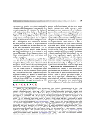 Shodh, Samiksha aur Mulyankan (International Research Journal)—ISSN-0974-2832,Vol. II, Issue-11-12 (Dec.2009—Jan.2010)        57


parents showed negative perception towards girl’s                 percent level of significance and education, annual
education and 16% parents were found neutral in their             family income, mass media exposure, social
perception regarding girls education. The findings of             participation, urban contacts as well as localiteness
study are in contrast of the finding of Bhardwaj and              cosmopolitness and conservatism liberalism was
grower (2002) Arokiasamy and Pradhan (2003) and                   showed significant correlation at 0.01 percent level of
siddhanta and Nandy (2003). This kind of positive                 significance with girl’s education. Family type showed
change in rural parent’s perceptions may be helpful in            significant but negative correlation at 0.01 percent level
improving the educational status of rural girls in future.        of significance and education mass media exposure,
The ‘Z’ value given in above table indicate that there            social participation, urban contacts as well as
was no significant difference in the perceptions of               conservatism liberalism were found to have significant
father and mothers towards preferences for girl child.            correlation at 0.01 percent level of significance with
Which is negative sign for gender quality. From the               girl’s nutrition and healthcare. Land holding showed
‘Z’ values given in above table-8 it is clear that there          significant but family type showed significantly
was significant difference in the perceptions of rural            negative correlation at 0.05 percent level of significance
parents, Mean values showed that perceptions of rural             with preference for girl child. Whereas family type was
fathers were comparatively more positive than rural               found to have significantly negative relationship at
mothers perceptions.                                              0.05 percent level of significance with girls education
     From the ‘Z’ values given in above table-9 it is             and finally annual family income showed significant
clear that there was significant difference in the                correlation as well as land holding showed significant
perceptions of rural parents, Mean values showed that             but negative relationship at 0.05 percent level of
perceptions of rural fathers were comparatively more              significance with nutrition and healthcare of girl child.
positive than rural mothers towards education of girl                  Conclusion and Recommendation : It can be
child. It is evident from the ‘r’ values given in above           inferred from the findings of study that negative
table-10 indicate that Education mass media exposure              perception towards preference for girl child still persist
and conservatism liberalism showed significantly                  but improvement in socio-economic conditions and
negative correlation at 0.01 percent level of significance        positive change in religious and cultural believes of
with perceptions of rural parents with regard to                  rural parents can definitely reduce the issue of gender
preference for girl child. Where as, age and family size          discrimination. It can be also recommended that rural
showed significant but negative correlation at 0.01               mothers need to be educated more intensively than
                                                                  father on all aspects of gender discrimination studied.
R E F E R E N C E
      * Achanta, L.D. (1983). Management of values of rural women. Indian Journal of Extension Education, 19 (3-4) : 83-89.
* Arokiasamy, P. (2003). “Gender Preference Contraceptive use and fertility: Regional and Development influence”. International
Journal of Population Geography. * Bhati, S.K. (1985). A study of socio-psychological and organisational constrains in the
promotion of biogas technology in Haryana. Ph.D. Thesis, Haryana Agricultural University, Hisar. *Bhardwaj Ramesh and
Grower R.P. (2002) Gender inequity in literacy in Haryana : An analysis. Indian Journal of adult education, 63 (4) : Oct.-Dec.
2002. pp.54-61. *Chattopadhyay, S.N. (1963). a study of some psychological correlates of adoption of innovations. Ph.D.
Thesis, Indian Agricultural Research Institute, New Delhi. *Census of India (2001). Series-I, India Provisional Population totals,
paper of 1 of 2001, supplement, District totals, office of the Registrar General of India, New Delhi. *Desai Sonalde, S.; Rastogi
Sonya and Vanneman reeve (2001) Gender differences in child survival in India what do we know? Department of Sociology,
University of Maryland college park MD. http://www.google.com * Jatrana, S. (2001). Does Meternal employment affect child
care arrangement and breast feeding differently to boys and girls? Evidence form rural north India, Paper presented in the
                                                                        rd
session; S . women’s labour: production and reproduction of the 23 IUSSP conference held in Brazil, 18-24 August, 2001.*
           37
Kulshreshtha, S.P. (1980) Manual for socio economic status scale (Rural) Department of teacher education DAV, College
Dehradun, National Psychological Corporation, Agra. * Moulik. T.K. (1965) Self-rating scale In: Measurement in Extension
Research Instrument Development at IARI, (Eds. Singh, K.N.Singh, S.N. and Lakhande, M.R.) IARI, New Delhi. *Siddhanta
Suddhasil and Nandy Debasish (2003). Gender Gap in Education : A Fresh Exploration, August, pp.1-31. http://www.ggogle.com
* Visaria Leela (2005) Sex selective abortion in India: Some empirical evidence from Gujarat and Haryana states. Gujarat
Institute of Development Research, Ahmedabad. http://www.google.com * Yadav, S.S. and Badari, V.S. (1999) Gender preference
and anxity of pregnant women. Indian Journal of Social Work, 60(4) : 538-551.
 