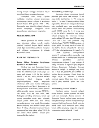 ISSN 1829-7978
POTENSIO Volume 18 No. 2 Januari 2013 102
masing wilayah sehingga diharapkan terjadi
spesialisasi dalam proses pembangunan.
Sedangkan Didiet Welly Udjianto
melakukan penelitian terhadap perencanaan
pembangunan potensi wilayah di Kabupaten
Bantul Propinsi DIY periode 1998 – 2002.
Kesimpulan yang diperoleh adalah kabupaten
Bantul mempunyai keunggulan dalam
pengembangan sektor industri pengolahan.
METODE PENELITIAN
Dalam penelitian ini metode analisis
yang digunakan adalah metode analisis
diskriptif kualitatif dengan SWOT analysis
untuk dapat memberikan gambaran mengenai
arah kebijakan pembangunan di wilayah
Kecamatan Gunem.
HASIL DAN PEMBAHASAN
Potensi Bidang Pertanian, Perkebunan,
Peternakan dan Kehutanan
Berdasar data pada Kecamatan Gunem
dalam angka 2006, wilayah Kecamatan Gunem
terdiri dari 1.609,7 ha tanah sawah dengan luas
panen padi sebesar 1.580 ha dan produksi
sebesar 7.190 ton. Hasil pertanian tersebut
umumnya dijual langsung pada
tengkulak/pedagang tanpa pengolahan
sebelumnya. Oleh karena itu nilai tambah yang
diterima petani relatif kecil. Sementara itu di
bidang tanaman buah-buahan, potensi terbesar
adalah produksi mangga mencapai 32.725 kw
dan pisang 3.772 kw pada tahun 2006.
Sedangkan di bidang peternakan, ternak sapi
potong merupakan ternak yang terbanyak
dengan jumlah 4.994 ekor. Sapi potong
merupakan potensi besar untuk dikembangkan
karena didukung oleh produksi rumput yang
besar. Di bidang kehutanan, Kecamatan Gunem
mempunyai luas hutan rakyat seluas 790,90 Ha
dan jumlah pohon 308.451 dengan jenis
tanaman Jati dan Mahoni.
Potensi Bidang Sosial Budaya
Kecamatan Gunem mempunyai jumlah
penduduk pada tahun 2006 sebanyak 23.560
orang terdiri dari laki-laki 11. 796 orang dan
wanita 11.738 orang (Kecamatan Gunem dalam
angka 2006). Dilihat dari mata pencahariannya
maka penduduk yang mata pencahariannya
sebagai petani dan peternak masing-masing
adalah 10.084 orang dan 4.116 orang atau
42,8% dan 17,47%. Sedangkan yang bekerja
sebagai pedagang dan wiraswasta masing-
masing adalah 545 orang dan 302 orang atau
2,31% dan 1,28%. Serta penduduk yang
bekerja sebagai PNS/TNI/ POLRI dan pegawai
swasta adalah 208 orang atau 0,88% dan 303
atau 1,29 %. Bekerja sebagai buruh 1.266 atau
5,37 % dan pekerja tidak tetap 810 atau 3,44%
Untuk organisasi kemasyarakatan
terdapat 15 Lembaga swadaya masyarakat yang
dibidang sosial dan 16 lembaga yang bergerak
dibidang pendidikan. Organisasi
kemasyarakatan terdapat 5 yang bergerak di
bidang sosial dan 25 organisasi yang bergerak
dibidang keagamaan. Sedangkan lembaga
pendidikan terdapat 76 lembaga yang terdiri
dari 15 buah TK, 21 SD/MI, 1 buah SMA dan
lembaga kursus sebanyak 3 buah. Selain itu
hampir 99,98 % penduduk Kecamatan
memeluk agama Islam dan hanya sekitar
0,003% yang memeluk agama lain yaitu
Kristen.
Potensi Bidang Ekonomi Dan UKM
Gambaran potensi ekonomi meliputi
sarana ekonomi, lembaga ekonomi dari usaha
kecil dan menengah. Sarana ekonomi di
Kecamatan Gunem meliputi pasar, pertokoan
sedangkan lembaga ekonomi meliputi lembaga
keuangan (bank) dan koperasi. Untuk jenis dan
bentuk usaha kecil menengah yang paling
banyak adalah pengrajing tempe dan pengrajin
kayu masing-masing sebanyak 13 buah.
 