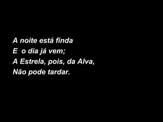 A noite está finda
E o dia já vem;
A Estrela, pois, da Alva,
Não pode tardar.
 