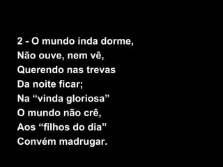 2 - O mundo inda dorme,
Não ouve, nem vê,
Querendo nas trevas
Da noite ficar;
Na “vinda gloriosa”
O mundo não crê,
Aos “filhos do dia”
Convém madrugar.
 