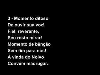 3 - Momento ditoso
De ouvir sua voz!
Fiel, reverente,
Seu rosto mirar!
Momento de bênção
Sem fim para nós!
À vinda do Noivo
Convém madrugar.
 