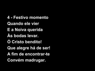 4 - Festivo momento
Quando ele vier
E a Noiva querida
Às bodas levar.
Ó Cristo bendito!
Que alegre há de ser!
A fim de encontrar-te
Convém madrugar.
 