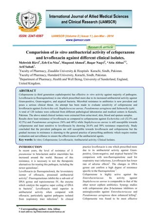 * Corresponding author: Atta Abbas
E-mail address: bg33bd@student.sunderland.ac.uk
ISSN: 2347-6567 IJAMSCR |Volume 2 | Issue 1 | Jan-Mar - 2014
www.ijamscr.com
Research article
Comparision of in vitro antibacterial activity of cefoperazone
and levofloxacin against different clinical isolates.
Mehwish Rizvi1
, Zeb-Un-Nisa1
, Maqsood Ahmed1
, Baqar Naqvi2
, *Atta Abbas1,3
,
Arif Sabah1
.
1
Faculty of Pharmacy, Ziauddin University & Hospitals Karachi, Sindh, Pakistan.
2
Faculty of Pharmacy, Hamdard University, Karachi, Sindh, Pakistan.
3
Department of Pharmacy, Health and Well Being, University of Sunderland, England,
United Kingdom.
ABSTRACT
Cefoperazone (a third generation cephalosporin) has effective in vitro activity against majority of pathogens.
Levofloxacin (a flouroquinolone) is one which prescribed more due to its increased antibacterial activity against
Gram-positive, Gram-negative, and atypical bacteria. Microbial resistance to antibiotics is now prevalent and
poses a serious clinical threat. An attempt has been made to evaluate sensitivity of cefoperazone and
levofloxacin against Escherichia coli, Staphylococcus aureus, Pseudomonas aeruginosa and Salmonella typhi.
A total of 120 isolates were collected from different pathological laboratories and medical centers in Karachi,
Pakistan. The above stated clinical isolates were extracted from urine/stool, skin, blood and sputum samples.
Results show least resistance of levofloxacin as compared to cefoperazone against Escherichia coli (32.5% and
42.5%) and Pseudomonas aeruginosa (36% and 48%) while Staphylococcus aureus is still susceptible towards
cefoperazone and least sensitive to levofloxacin by showing 26.6% and 50% resistance respectively. Study
concluded that the prevalent pathogens are still susceptible towards levofloxacin and cefoperazone but the
gradual increase in resistance is alarming to the general practice of prescribing antibiotic which require routine
evaluation and surveillance to ensure the effectiveness of the antibacterial agents.
Key words: In vitro; Cefoperazone; Levofloxacin; Antibacterial activity; Clinical Isolates.
INTRODUCTION
In recent years, the level of resistance of S.
pneumoniae to beta-lactam and/or macrolides has
increased around the world. Because of this
resistance, it is necessary to test the therapeutic
alternatives for treating this pathogen, including the
newer quinolones1
.
Levofloxacin (a fluoroquinolone), the levorotatory
isomer of ofloxacin, possessed antibacterial
activity2
. Fluoroquinolones inhibit the α sub-unit of
DNA gyrase and topoisomerase IV, the enzyme
which catalyze the negative super coiling of DNA
in bacteria3
. Levofloxacin rated superior in
antibacterial activity when compared with
ofloxacin, particularly against pathogens isolated
from respiratory tract infections4
. In clinical
practice levofloxacin is one which prescribed more
due to its antibacterial activity against Gram-
positive, Gram-negative, and atypical bacteria5
.On
comparison with non-fluoroquinolone used for
respiratory tract infections, Levofloxacin has lower
rate of adverse effects6
. The changes in DNA
gyrase can confirm a high degree of resistance
specific to the fluoroquinolone 7
.
Cefoperazone is highly active against the
Enterobacteriaceae. Its activity against
Staphylococcus aureus is comparable to that of the
other newer cephem antibiotics. Synergy studies
with cefoperazone plus β-lactamase inhibitors or
aminoglycosides against Enterobacteriaceae and
Pseudomonas aeruginosa show enhanced killing8
.
Cefoperazone was found to be most effective
International Journal of Allied Medical Sciences
and Clinical Research (IJAMSCR)
 