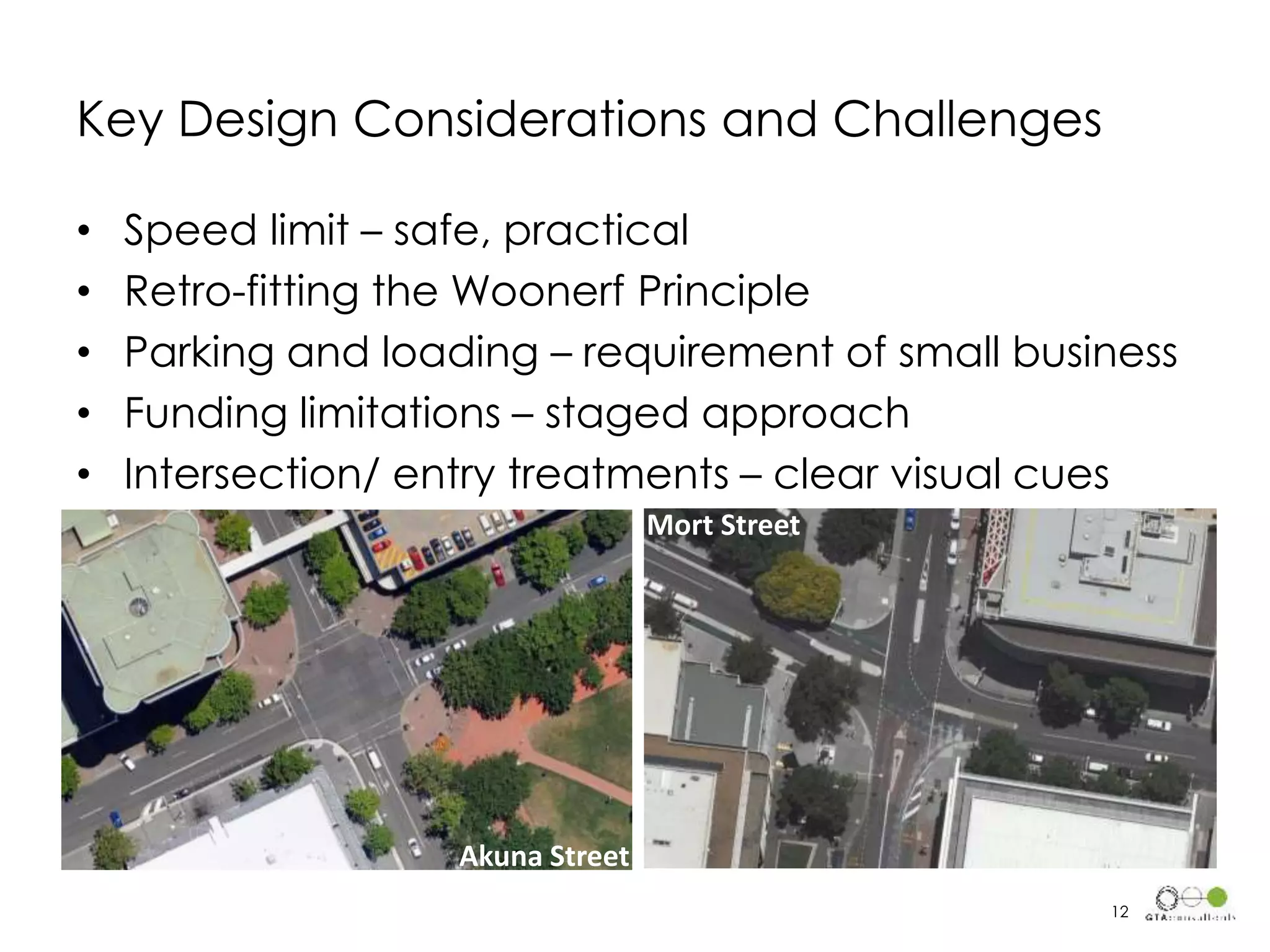 Key Design Considerations and Challenges
• Speed limit – safe, practical
• Retro-fitting the Woonerf Principle
• Parking and loading – requirement of small business
• Funding limitations – staged approach
• Intersection/ entry treatments – clear visual cues
12
Akuna Street
Mort Street
 