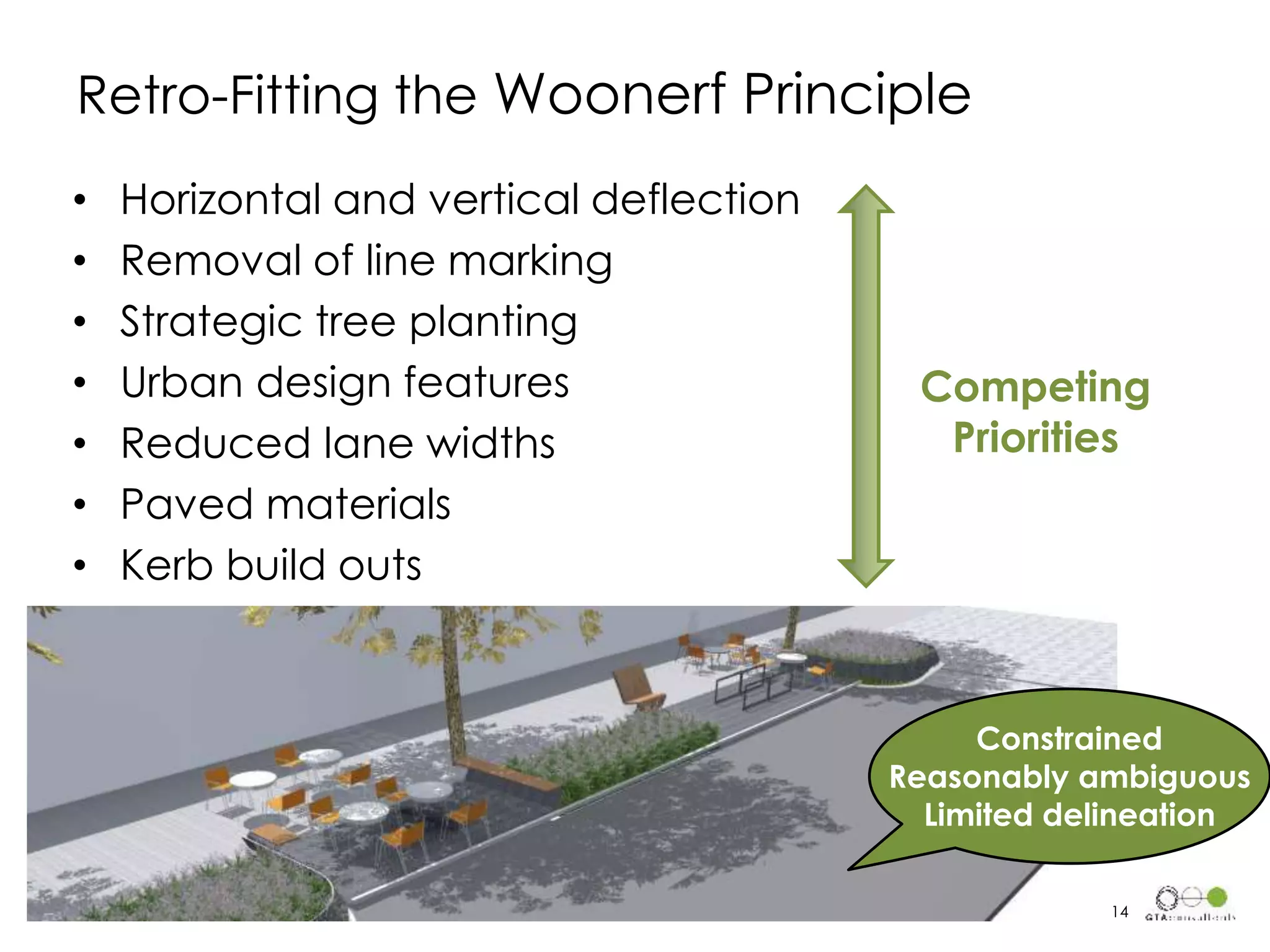• Horizontal and vertical deflection
• Removal of line marking
• Strategic tree planting
• Urban design features
• Reduced lane widths
• Paved materials
• Kerb build outs
Retro-Fitting the Woonerf Principle
Constrained
Reasonably ambiguous
Limited delineation
14
Competing
Priorities
 