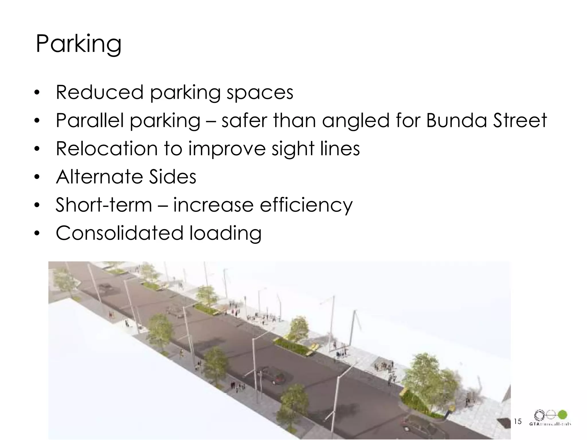 • Reduced parking spaces
• Parallel parking – safer than angled for Bunda Street
• Relocation to improve sight lines
• Alternate Sides
• Short-term – increase efficiency
• Consolidated loading
Parking
15
 