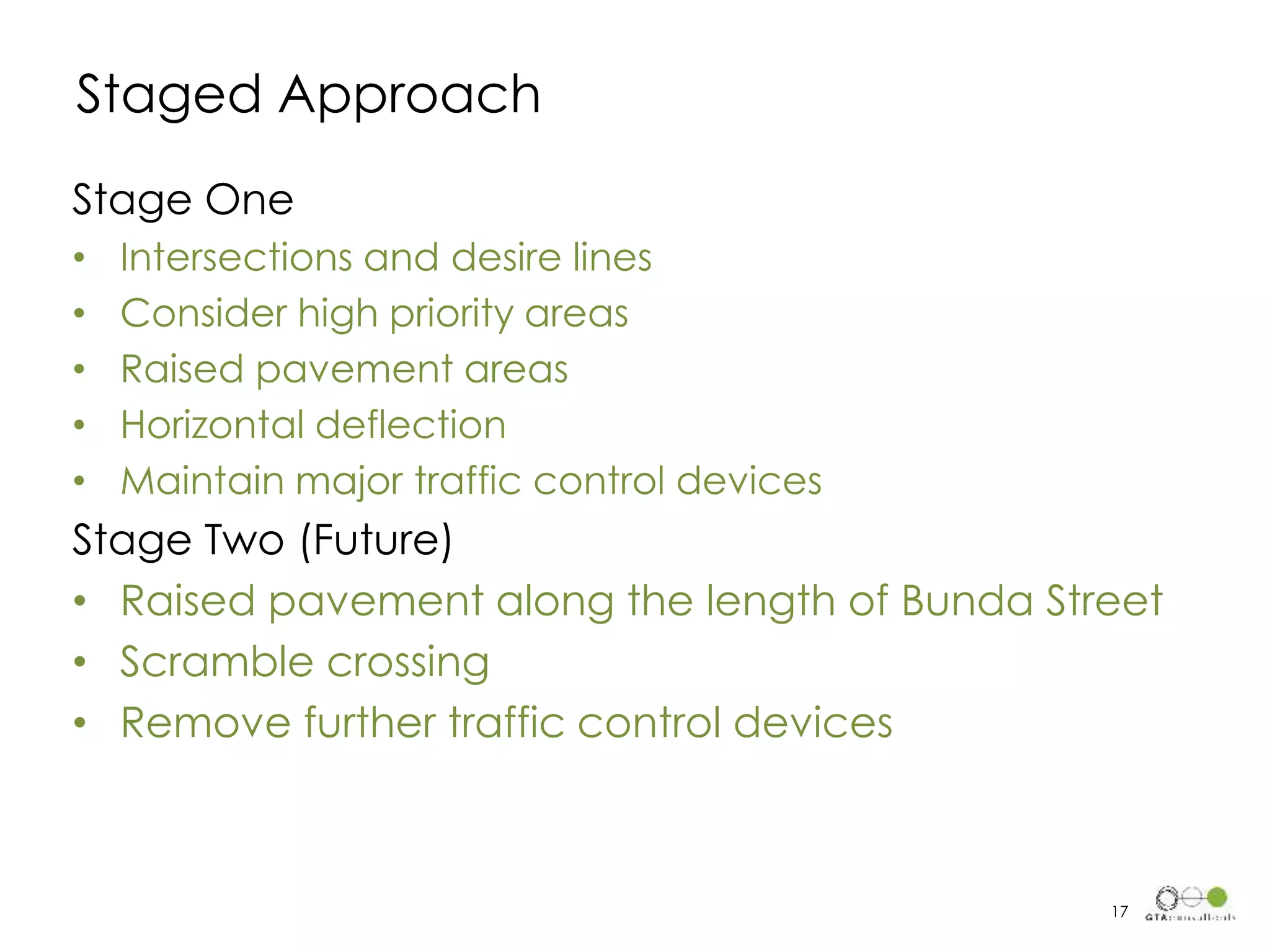 Stage One
• Intersections and desire lines
• Consider high priority areas
• Raised pavement areas
• Horizontal deflection
• Maintain major traffic control devices
Stage Two (Future)
• Raised pavement along the length of Bunda Street
• Scramble crossing
• Remove further traffic control devices
Staged Approach
17
 