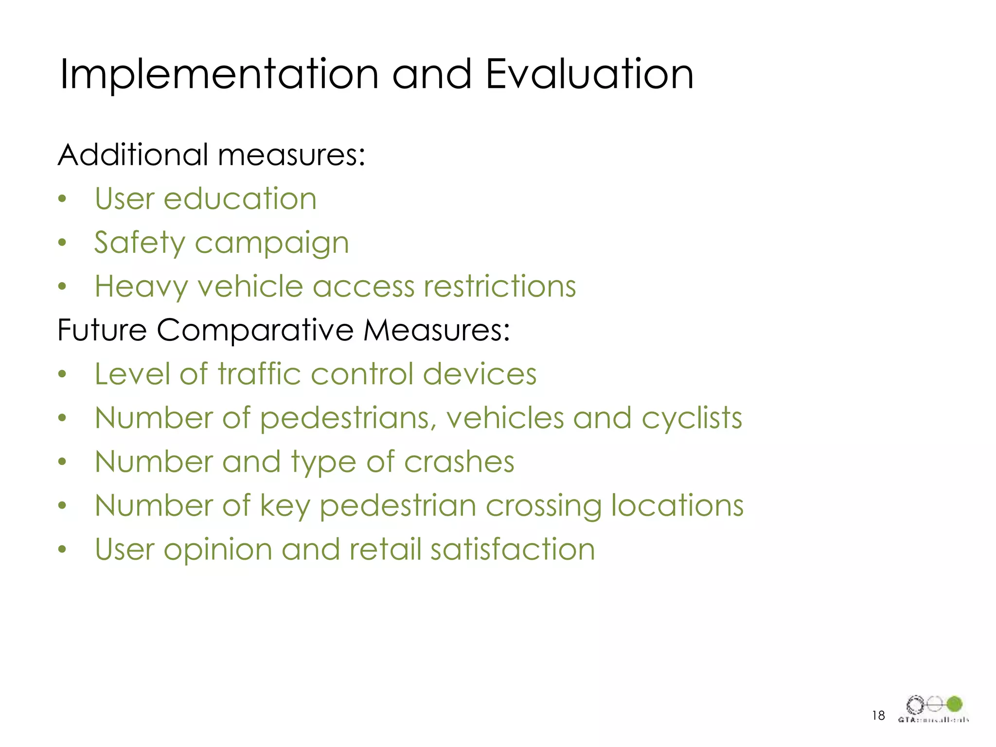 Additional measures:
• User education
• Safety campaign
• Heavy vehicle access restrictions
Future Comparative Measures:
• Level of traffic control devices
• Number of pedestrians, vehicles and cyclists
• Number and type of crashes
• Number of key pedestrian crossing locations
• User opinion and retail satisfaction
Implementation and Evaluation
18
 