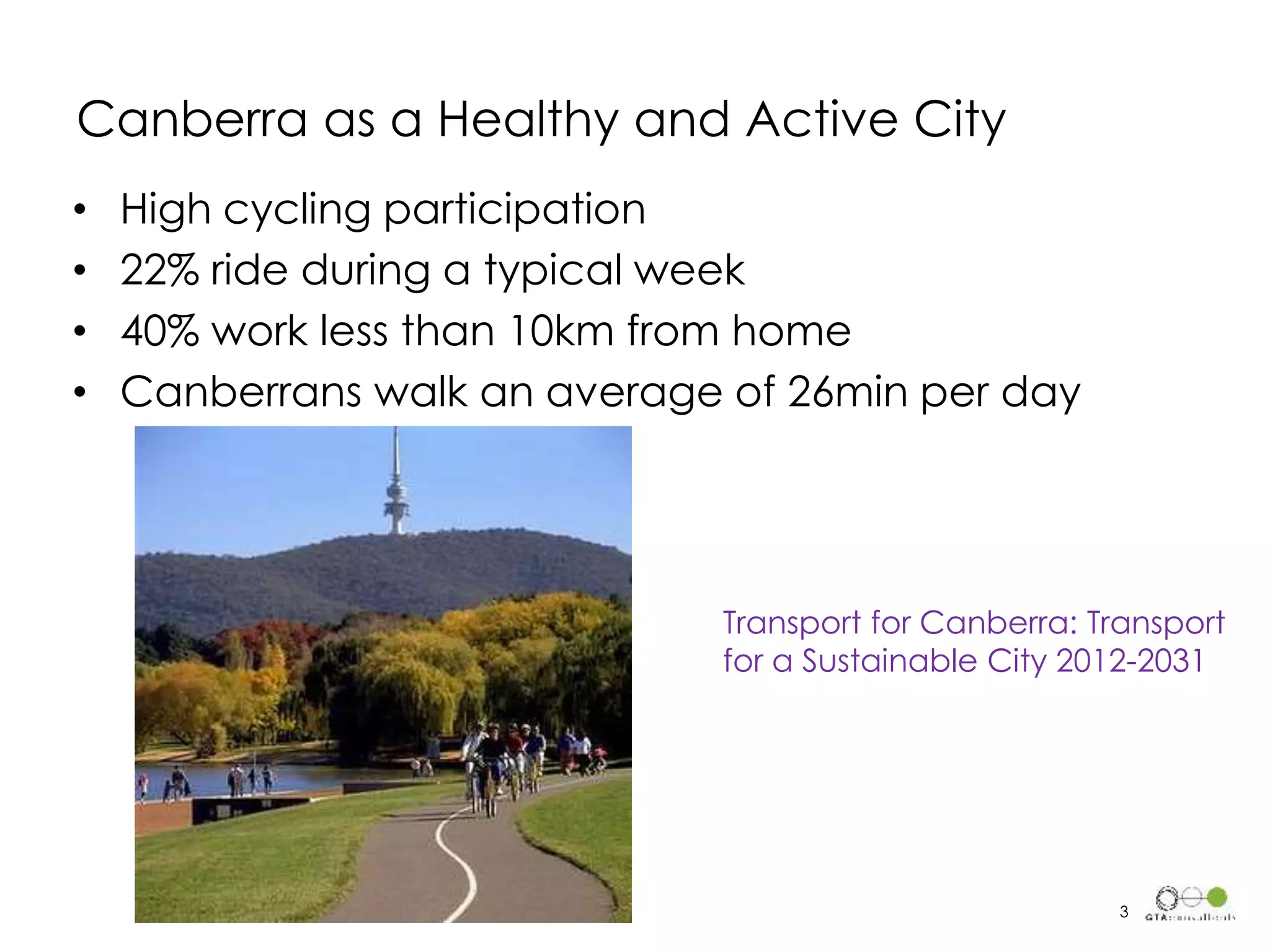 Canberra as a Healthy and Active City
• High cycling participation
• 22% ride during a typical week
• 40% work less than 10km from home
• Canberrans walk an average of 26min per day
Transport for Canberra: Transport
for a Sustainable City 2012-2031
3
 