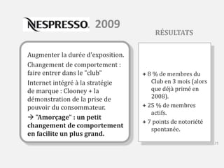 2009 
Augmenter la durée d'exposition. 
Changement de comportement : 
faire entrer dans le "club" 
Internet intégré à la stratégie 
de marque : Clooney + la 
démonstration de la prise de 
pouvoir du consommateur. 
 "Amorçage" : un petit 
changement de comportement 
en facilite un plus grand. 
RÉSULTATS 
+ 8 % de membres du 
Club en 3 mois (alors 
que déjà primé en 
2008). 
+ 25 % de membres 
actifs. 
+ 7 points de notoriété 
spontanée. 
21 
 