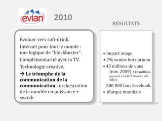 2010 
Évoluer vers soft-drink. 
Internet pour tout le monde : 
une logique de "blockbuster". 
Complémentarité avec la TV. 
Technologie créative. 
 Le triomphe de la 
communication de la 
communication : orchestration 
de la montée en puissance + 
search 
RÉSULTATS 
• Impact image 
+ 7% ventes hors promo 
• 45 millions de vues 
(nov. 2009). 140 millions 
qq mois + tard cf. dossier site 
Effie.) 
500 000 fans Facebook. 
• Marque mondiale 
24 
 