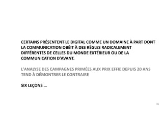 36 
CERTAINS PRÉSENTENT LE DIGITAL COMME UN DOMAINE À PART DONT 
LA COMMUNICATION OBÉIT À DES RÈGLES RADICALEMENT 
DIFFÉRENTES DE CELLES DU MONDE EXTÉRIEUR OU DE LA 
COMMUNICATION D'AVANT. 
L'ANALYSE DES CAMPAGNES PRIMÉES AUX PRIX EFFIE DEPUIS 20 ANS 
TEND À DÉMONTRER LE CONTRAIRE 
SIX LEÇONS … 
 