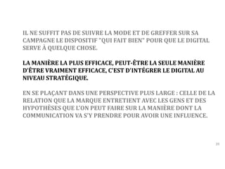 39 
IL NE SUFFIT PAS DE SUIVRE LA MODE ET DE GREFFER SUR SA 
CAMPAGNE LE DISPOSITIF "QUI FAIT BIEN" POUR QUE LE DIGITAL 
SERVE À QUELQUE CHOSE. 
LA MANIÈRE LA PLUS EFFICACE, PEUT-ÊTRE LA SEULE MANIÈRE 
D'ÊTRE VRAIMENT EFFICACE, C'EST D'INTÉGRER LE DIGITAL AU 
NIVEAU STRATÉGIQUE. 
EN SE PLAÇANT DANS UNE PERSPECTIVE PLUS LARGE : CELLE DE LA 
RELATION QUE LA MARQUE ENTRETIENT AVEC LES GENS ET DES 
HYPOTHÈSES QUE L'ON PEUT FAIRE SUR LA MANIÈRE DONT LA 
COMMUNICATION VA S'Y PRENDRE POUR AVOIR UNE INFLUENCE. 
 