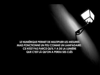 LE NUMÉRIQUE PERMET DE MULTIPLIER LES MESURES 
MAIS FONCTIONNE UN PEU COMME UN LAMPADAIRE : 
CE N'EST PAS PARCE QU'IL Y A DE LA LUMIÈRE 
QUE C'EST LÀ QU'ON A PERDU SES CLÉS 
 