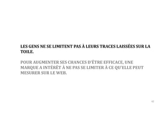 42 
LES GENS NE SE LIMITENT PAS À LEURS TRACES LAISSÉES SUR LA 
TOILE. 
POUR AUGMENTER SES CHANCES D’ÊTRE EFFICACE, UNE 
MARQUE A INTÉRÊT À NE PAS SE LIMITER À CE QU'ELLE PEUT 
MESURER SUR LE WEB. 
 