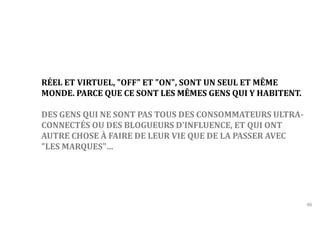 46 
RÉEL ET VIRTUEL, "OFF" ET "ON", SONT UN SEUL ET MÊME 
MONDE. PARCE QUE CE SONT LES MÊMES GENS QUI Y HABITENT. 
DES GENS QUI NE SONT PAS TOUS DES CONSOMMATEURS ULTRA-CONNECTÉS 
OU DES BLOGUEURS D'INFLUENCE, ET QUI ONT 
AUTRE CHOSE À FAIRE DE LEUR VIE QUE DE LA PASSER AVEC 
"LES MARQUES"… 
 