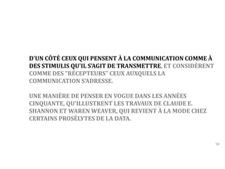 50 
D'UN CÔTÉ CEUX QUI PENSENT À LA COMMUNICATION COMME À 
DES STIMULIS QU'IL S'AGIT DE TRANSMETTRE, ET CONSIDÈRENT 
COMME DES "RÉCEPTEURS" CEUX AUXQUELS LA 
COMMUNICATION S’ADRESSE. 
UNE MANIÈRE DE PENSER EN VOGUE DANS LES ANNÉES 
CINQUANTE, QU'ILLUSTRENT LES TRAVAUX DE CLAUDE E. 
SHANNON ET WARENWEAVER, QUI REVIENT À LA MODE CHEZ 
CERTAINS PROSÉLYTES DE LA DATA. 
 