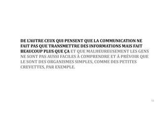 51 
DE L'AUTRE CEUX QUI PENSENT QUE LA COMMUNICATION NE 
FAIT PAS QUE TRANSMETTRE DES INFORMATIONS MAIS FAIT 
BEAUCOUP PLUS QUE ÇA ET QUE MALHEUREUSEMENT LES GENS 
NE SONT PAS AUSSI FACILES À COMPRENDRE ET À PRÉVOIR QUE 
LE SONT DES ORGANISMES SIMPLES, COMME DES PETITES 
CREVETTES, PAR EXEMPLE. 
 