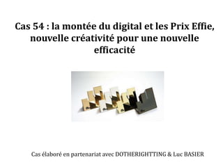 Cas 54 : la montée du digital et les Prix Effie, 
nouvelle créativité pour une nouvelle 
efficacité 
Cas élaboré en partenariat avec DOTHERIGHTTING & Luc BASIER 
 