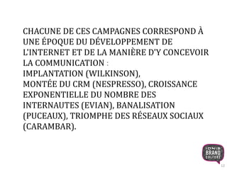 12 
CHACUNE DE CES CAMPAGNES CORRESPOND À 
UNE ÉPOQUE DU DÉVELOPPEMENT DE 
L'INTERNET ET DE LA MANIÈRE D'Y CONCEVOIR 
LA COMMUNICATION : 
IMPLANTATION (WILKINSON), 
MONTÉE DU CRM (NESPRESSO), CROISSANCE 
EXPONENTIELLE DU NOMBRE DES 
INTERNAUTES (EVIAN), BANALISATION 
(PUCEAUX), TRIOMPHE DES RÉSEAUX SOCIAUX 
(CARAMBAR). 
 