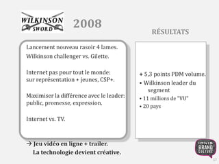 2008 
Lancement nouveau rasoir 4 lames. 
Wilkinson challenger vs. Gilette. 
Internet pas pour tout le monde: 
sur représentation + jeunes, CSP+. 
Maximiser la différence avec le leader: 
public, promesse, expression. 
Internet vs. TV. 
 Jeu vidéo en ligne + trailer. 
La technologie devient créative. 
RÉSULTATS 
+ 5,3 points PDM volume. 
• Wilkinson leader du 
segment 
• 11 millions de "VU" 
• 20 pays 
17 
 