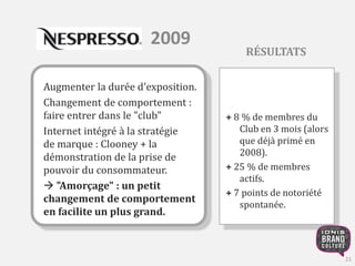 2009 
Augmenter la durée d'exposition. 
Changement de comportement : 
faire entrer dans le "club" 
Internet intégré à la stratégie 
de marque : Clooney + la 
démonstration de la prise de 
pouvoir du consommateur. 
 "Amorçage" : un petit 
changement de comportement 
en facilite un plus grand. 
RÉSULTATS 
+ 8 % de membres du 
Club en 3 mois (alors 
que déjà primé en 
2008). 
+ 25 % de membres 
actifs. 
+ 7 points de notoriété 
spontanée. 
21 
 