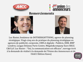Remerciements 
3 
Luc Basier, fondateur de DOTHERIGHTTHING, agence de planning 
stratégique. Vingt-cinq ans de pratique du planning stratégique en 
agences de publicité, corporate, CRM et digitale : Publicis, DDB, BMP 
Londres, Leagas Delaney Paris-Centre, Mégalo&company Euro-RSCG 
C&O (cf. Luc Basier : "Oui, la communication est efficace", ouvrage écrit 
à la demande de réalisé à la demande de l'Union des Annonceurs et de 
l'AACC Édition Kawa) 
 