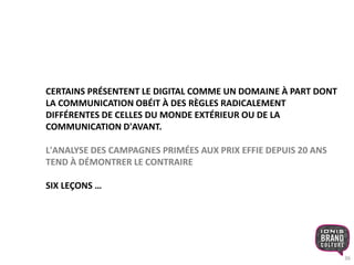 36 
CERTAINS PRÉSENTENT LE DIGITAL COMME UN DOMAINE À PART DONT 
LA COMMUNICATION OBÉIT À DES RÈGLES RADICALEMENT 
DIFFÉRENTES DE CELLES DU MONDE EXTÉRIEUR OU DE LA 
COMMUNICATION D'AVANT. 
L'ANALYSE DES CAMPAGNES PRIMÉES AUX PRIX EFFIE DEPUIS 20 ANS 
TEND À DÉMONTRER LE CONTRAIRE 
SIX LEÇONS … 
 