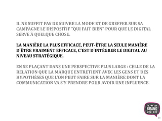 39 
IL NE SUFFIT PAS DE SUIVRE LA MODE ET DE GREFFER SUR SA 
CAMPAGNE LE DISPOSITIF "QUI FAIT BIEN" POUR QUE LE DIGITAL 
SERVE À QUELQUE CHOSE. 
LA MANIÈRE LA PLUS EFFICACE, PEUT-ÊTRE LA SEULE MANIÈRE 
D'ÊTRE VRAIMENT EFFICACE, C'EST D'INTÉGRER LE DIGITAL AU 
NIVEAU STRATÉGIQUE. 
EN SE PLAÇANT DANS UNE PERSPECTIVE PLUS LARGE : CELLE DE LA 
RELATION QUE LA MARQUE ENTRETIENT AVEC LES GENS ET DES 
HYPOTHÈSES QUE L'ON PEUT FAIRE SUR LA MANIÈRE DONT LA 
COMMUNICATION VA S'Y PRENDRE POUR AVOIR UNE INFLUENCE. 
 