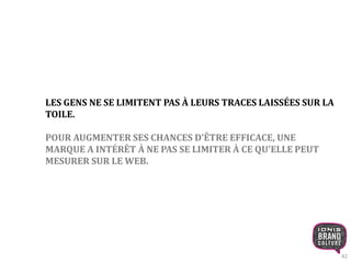 42 
LES GENS NE SE LIMITENT PAS À LEURS TRACES LAISSÉES SUR LA 
TOILE. 
POUR AUGMENTER SES CHANCES D’ÊTRE EFFICACE, UNE 
MARQUE A INTÉRÊT À NE PAS SE LIMITER À CE QU'ELLE PEUT 
MESURER SUR LE WEB. 
 