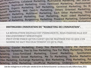 44 
DISTINGUER L'INNOVATION DU "MARKETING DE L'INNOVATION". 
LA RÉVOLUTION DIGITALE EST PERMANENTE, MAIS PARFOIS ELLE EST 
EXCLUSIVEMENT SÉMANTIQUE 
PEUT-ÊTRE PARCE QU'UN CLIENT QUI NE MAÎTRISE PAS CE QUE L'ON 
NOMME NE SAIT PAS EXACTEMENT CE QU'IL PAIE. 
Liste des néologismes en arrière-plan extraite du livre de BertandJouvenot : Les dessous du web, éditions Kawa, 2013. 
 