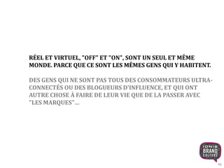 46 
RÉEL ET VIRTUEL, "OFF" ET "ON", SONT UN SEUL ET MÊME 
MONDE. PARCE QUE CE SONT LES MÊMES GENS QUI Y HABITENT. 
DES GENS QUI NE SONT PAS TOUS DES CONSOMMATEURS ULTRA-CONNECTÉS 
OU DES BLOGUEURS D'INFLUENCE, ET QUI ONT 
AUTRE CHOSE À FAIRE DE LEUR VIE QUE DE LA PASSER AVEC 
"LES MARQUES"… 
 