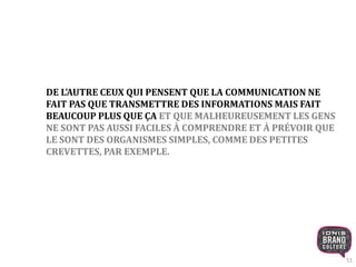 51 
DE L'AUTRE CEUX QUI PENSENT QUE LA COMMUNICATION NE 
FAIT PAS QUE TRANSMETTRE DES INFORMATIONS MAIS FAIT 
BEAUCOUP PLUS QUE ÇA ET QUE MALHEUREUSEMENT LES GENS 
NE SONT PAS AUSSI FACILES À COMPRENDRE ET À PRÉVOIR QUE 
LE SONT DES ORGANISMES SIMPLES, COMME DES PETITES 
CREVETTES, PAR EXEMPLE. 
 