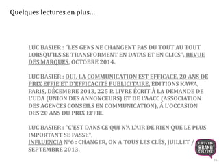 55 
Quelques lectures en plus… 
LUC BASIER : "LES GENS NE CHANGENT PAS DU TOUT AU TOUT 
LORSQU'ILS SE TRANSFORMENT EN DATAS ET EN CLICS", REVUE 
DES MARQUES, OCTOBRE 2014. 
LUC BASIER : OUI, LA COMMUNICATION EST EFFICACE, 20 ANS DE 
PRIX EFFIE ET D'EFFICACITÉ PUBLICITAIRE, EDITIONS KAWA, 
PARIS, DÉCEMBRE 2013, 225 P. LIVRE ÉCRIT À LA DEMANDE DE 
L'UDA (UNION DES ANNONCEURS) ET DE L'AACC (ASSOCIATION 
DES AGENCES CONSEILS EN COMMUNICATION), À L'OCCASION 
DES 20 ANS DU PRIX EFFIE. 
LUC BASIER : "C'EST DANS CE QUI N'A L'AIR DE RIEN QUE LE PLUS 
IMPORTANT SE PASSE", 
INFLUENCIA N°6 : CHANGER, ON A TOUS LES CLÉS, JUILLET / 
SEPTEMBRE 2013. 
 