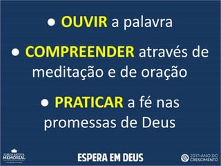 ● OUVIR a palavra
● COMPREENDER através de
meditação e de oração
● PRATICAR a fé nas
promessas de Deus
 