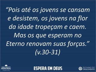 “Pois até os jovens se cansam
e desistem, os jovens na flor
da idade tropeçam e caem.
Mas os que esperam no
Eterno renovam suas forças.”
(v.30-31)
 