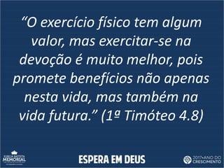“O exercício físico tem algum
valor, mas exercitar-se na
devoção é muito melhor, pois
promete benefícios não apenas
nesta vida, mas também na
vida futura.” (1ª Timóteo 4.8)
 