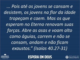 ... Pois até os jovens se cansam e
desistem, os jovens na flor da idade
tropeçam e caem. Mas os que
esperam no Eterno renovam suas
forças. Abre as asas e voam alto
como águias, correm e não se
cansam, andam e não ficam
exaustos.” (Isaías 40.27-31)
 
