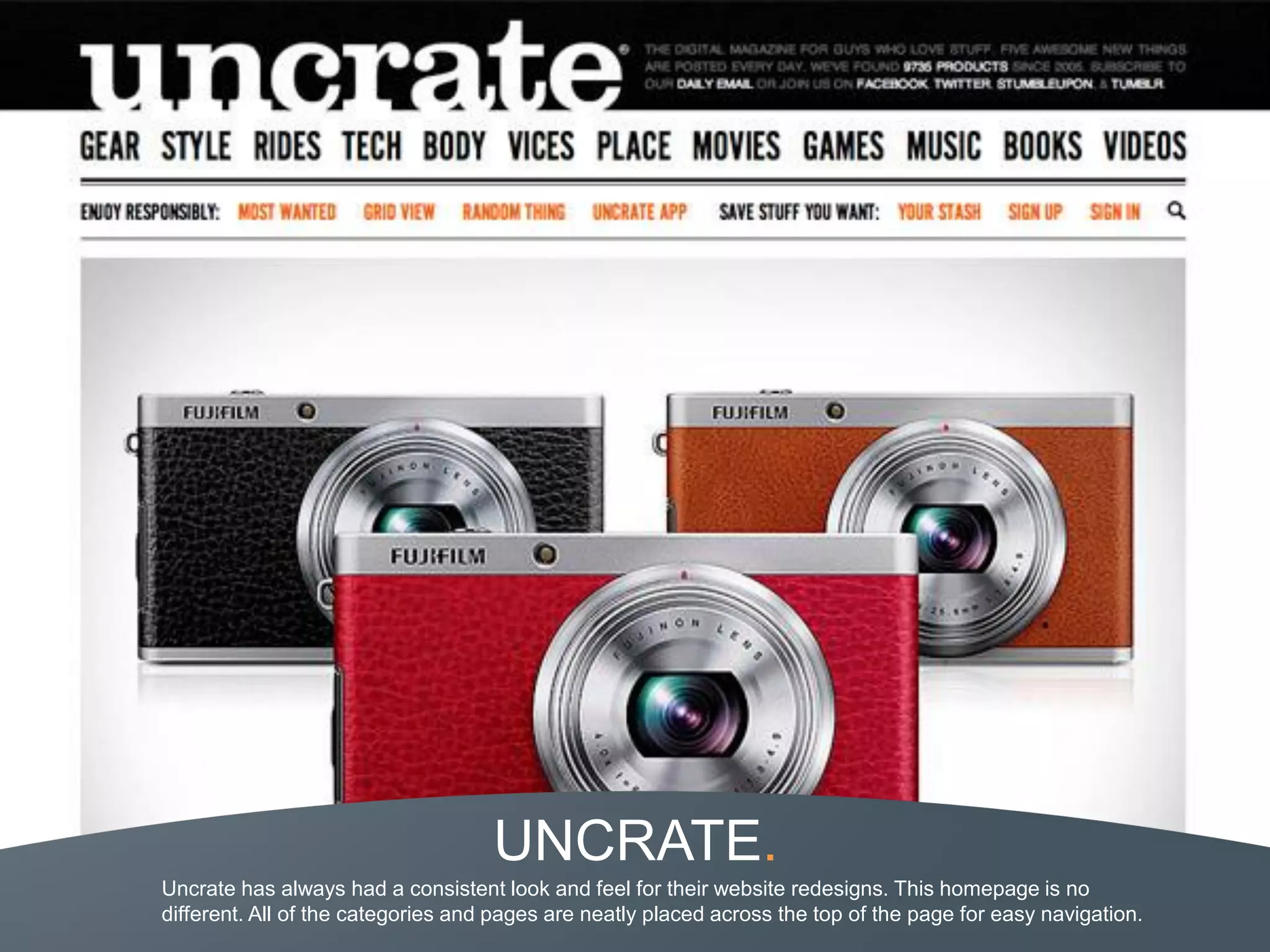 UNCRATE.
Uncrate has always had a consistent look and feel for their website redesigns. This homepage is no
different. All of the categories and pages are neatly placed across the top of the page for easy navigation.
 