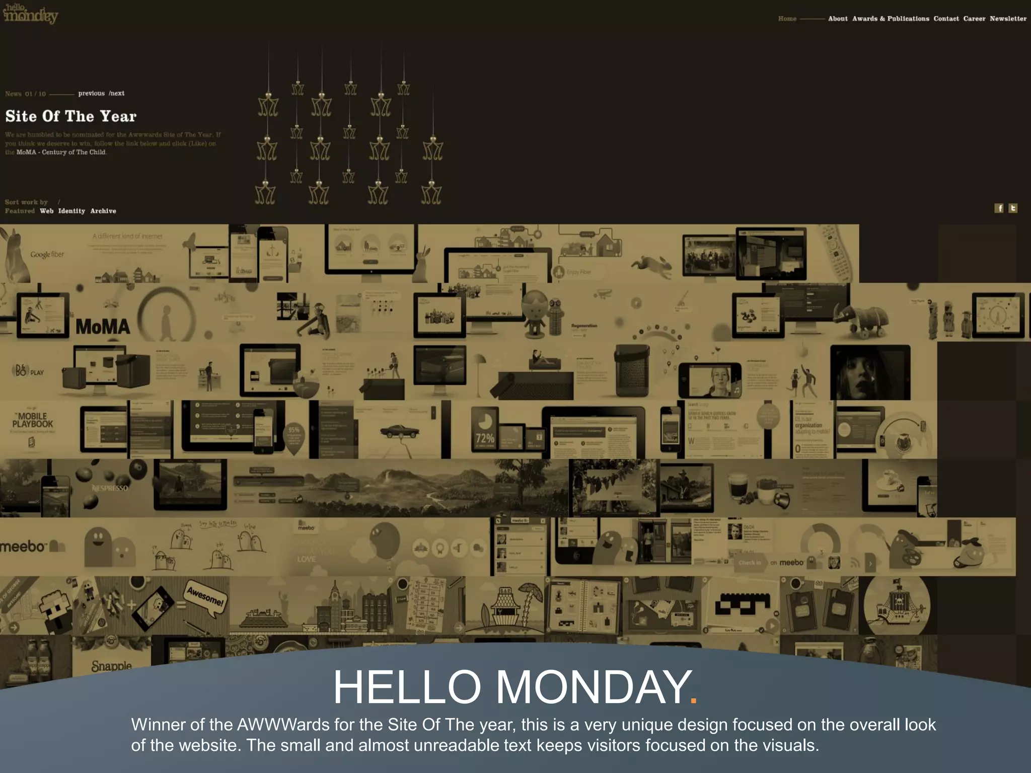 HELLO MONDAY.
Winner of the AWWWards for the Site Of The year, this is a very unique design focused on the overall look
of the website. The small and almost unreadable text keeps visitors focused on the visuals.
 