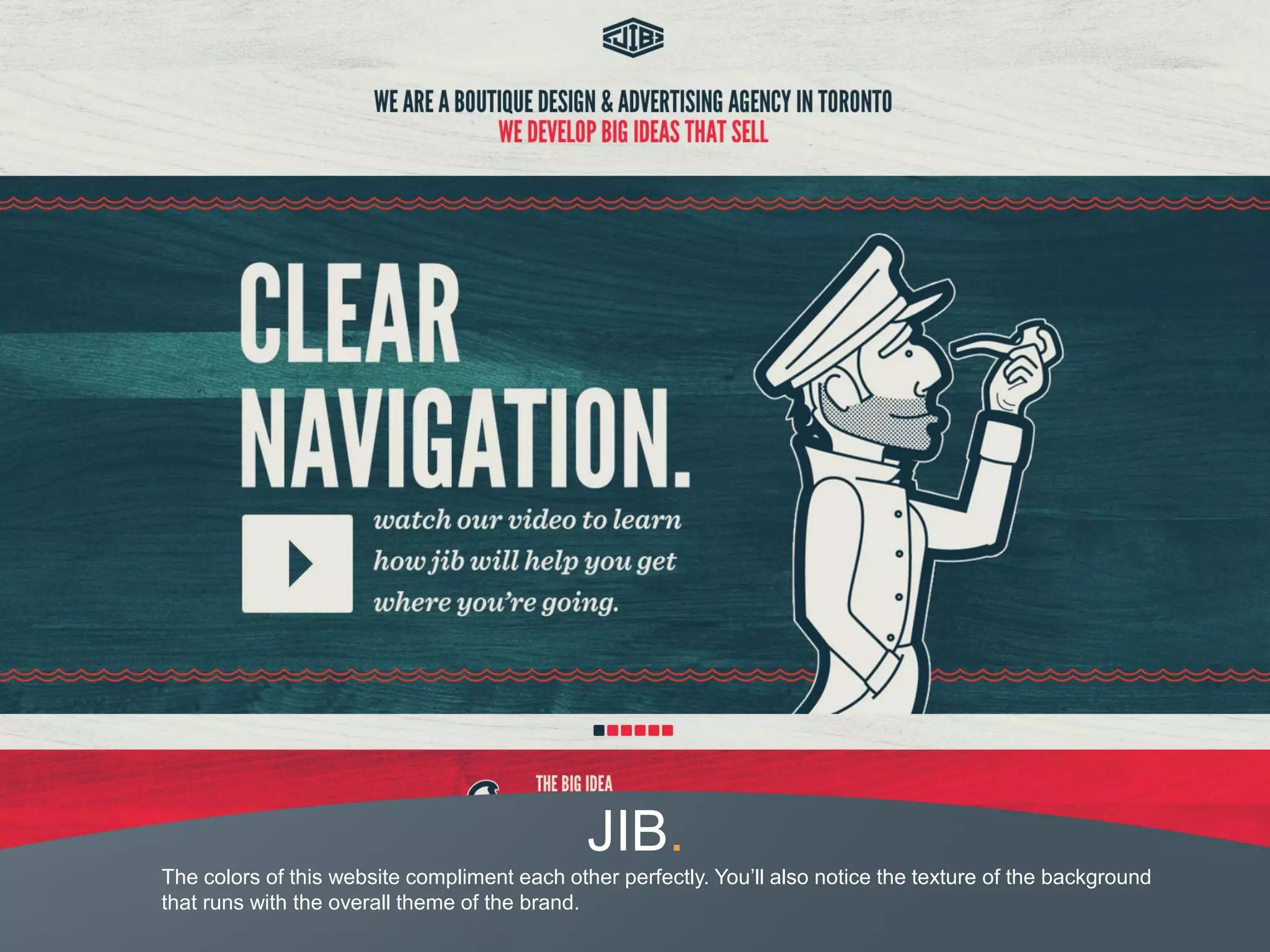 JIB.
The colors of this website compliment each other perfectly. You’ll also notice the texture of the background
that runs with the overall theme of the brand.
 